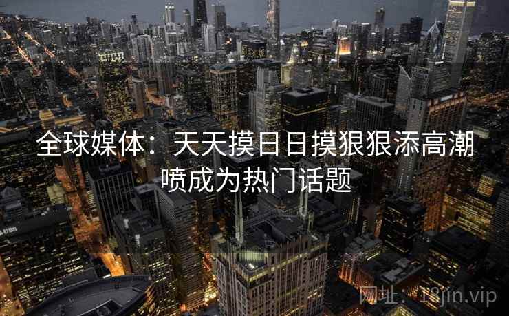 全球媒体：天天摸日日摸狠狠添高潮喷成为热门话题