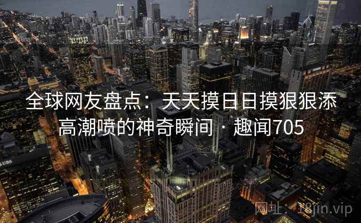 全球网友盘点：天天摸日日摸狠狠添高潮喷的神奇瞬间 · 趣闻705