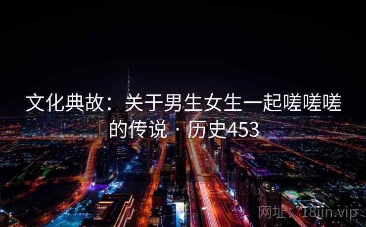 文化典故:关于男生女生一起嗟嗟嗟的传说 · 历史453 第2张 文化典故:关于男生女生一起嗟嗟嗟的传说 · 历史453 第2张
