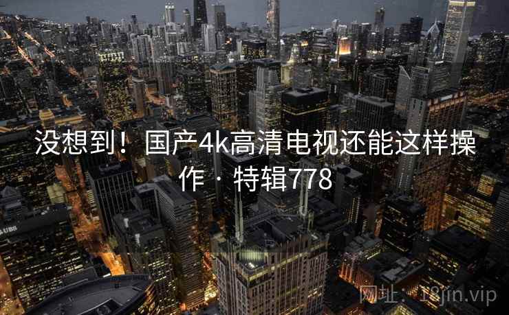 没想到!国产4k高清电视还能这样操作 · 特辑778 第1张 没想到!国产4k高清电视还能这样操作 · 特辑778 第1张