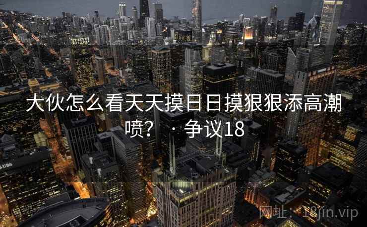 大伙怎么看天天摸日日摸狠狠添高潮喷？ · 争议18  第1张