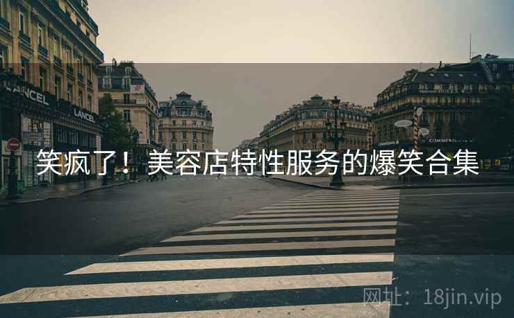 笑疯了！美容店特性服务的爆笑合集  第1张