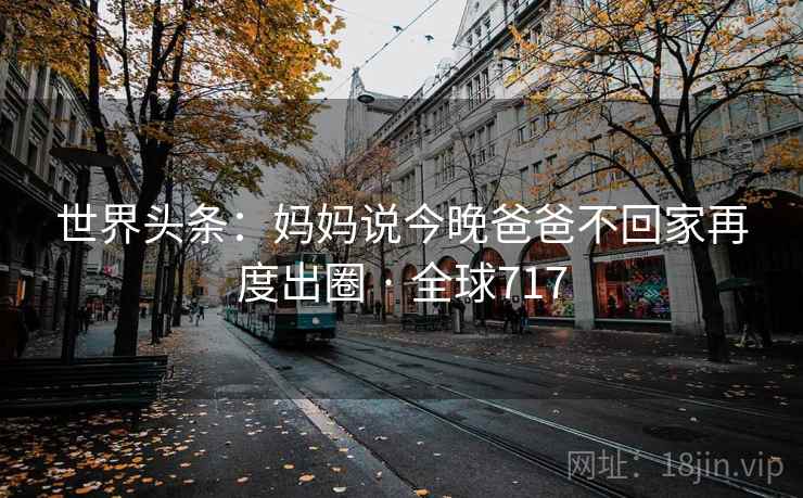 世界头条：妈妈说今晚爸爸不回家再度出圈 · 全球717