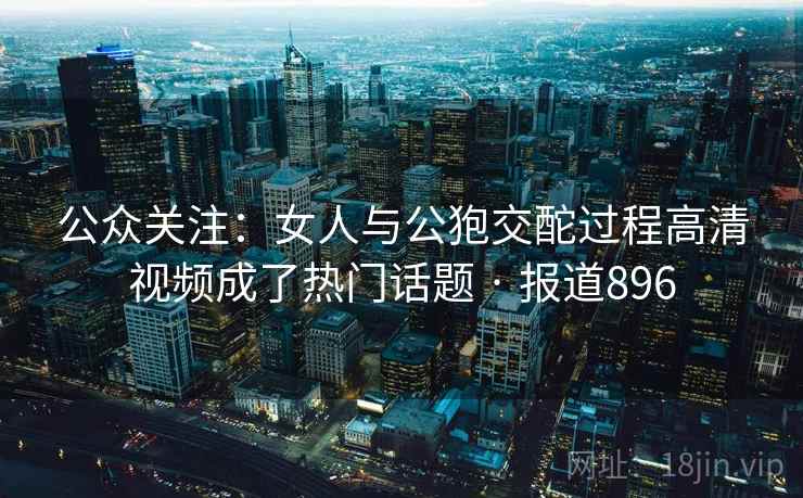 公众关注：女人与公狍交酡过程高清视频成了热门话题 · 报道896  第2张