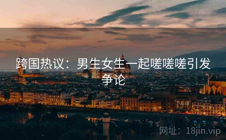 跨国热议：男生女生一起嗟嗟嗟引发争论