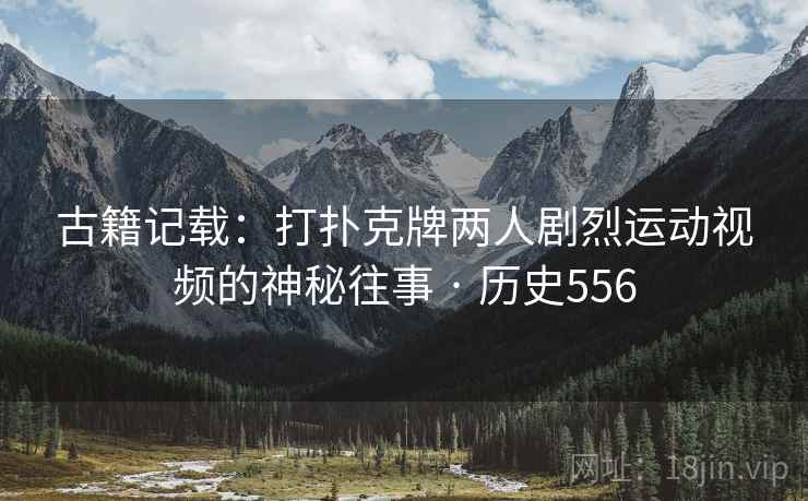 古籍记载:打扑克牌两人剧烈运动视频的神秘往事 · 历史556 第2张 古籍记载:打扑克牌两人剧烈运动视频的神秘往事 · 历史556 第2张
